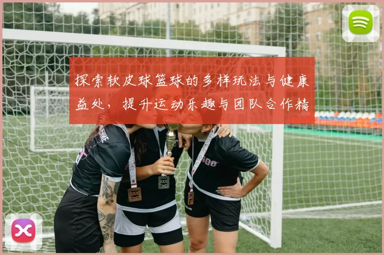 探索软皮球篮球的多样玩法与健康益处，提升运动乐趣与团队合作精神