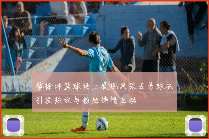 蔡徐坤篮球场上展现风采五号球衣引发热议与粉丝热情互动