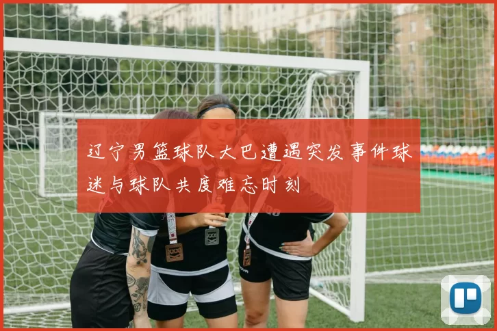 辽宁男篮球队大巴遭遇突发事件球迷与球队共度难忘时刻