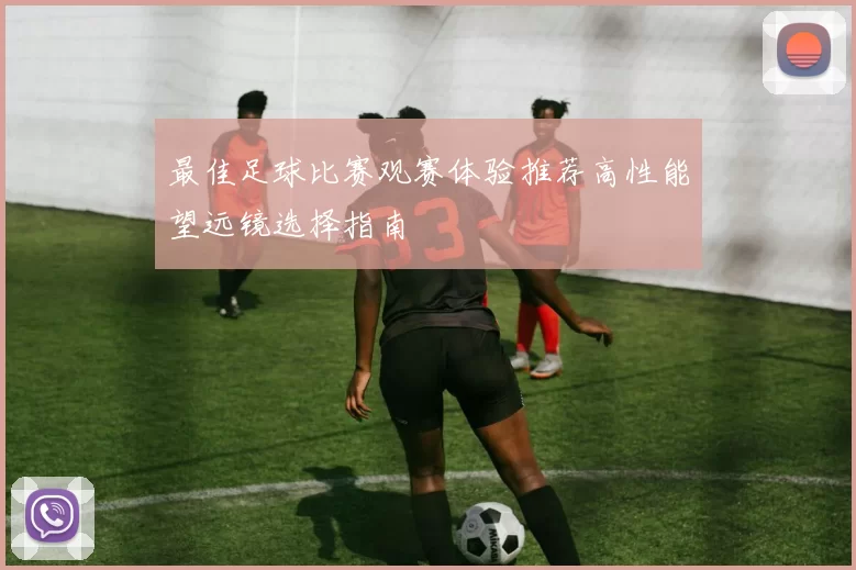 最佳足球比赛观赛体验推荐高性能望远镜选择指南