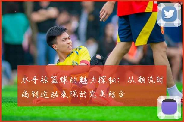 水手袜篮球的魅力探秘：从潮流时尚到运动表现的完美结合