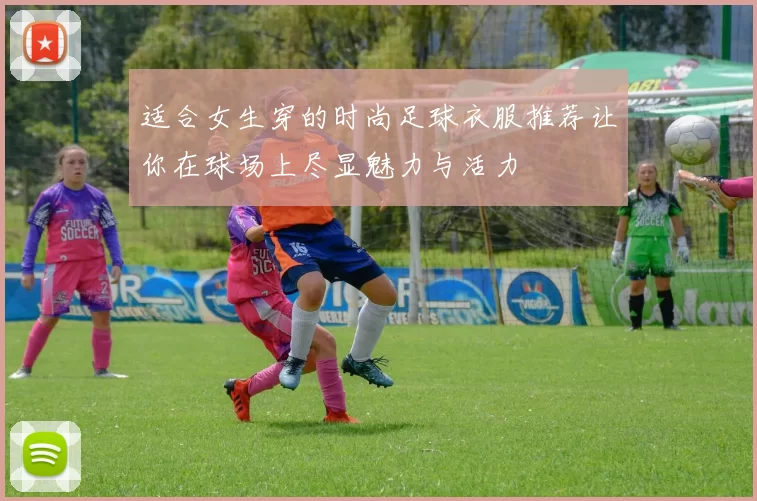 适合女生穿的时尚足球衣服推荐让你在球场上尽显魅力与活力